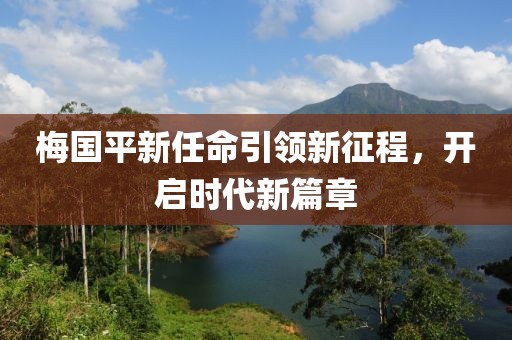 梅國(guó)平新任命引領(lǐng)新征程，開啟時(shí)代新篇章