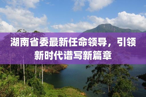 湖南省委最新任命領(lǐng)導，引領(lǐng)新時代譜寫新篇章