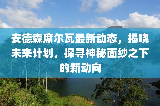 安德森席爾瓦最新動(dòng)態(tài)，揭曉未來(lái)計(jì)劃，探尋神秘面紗之下的新動(dòng)向