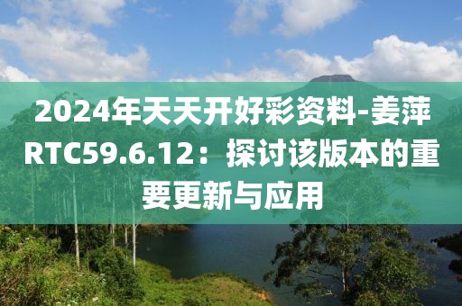 2024年天天開好彩資料-姜萍RTC59.6.12：探討該版本的重要更新與應用