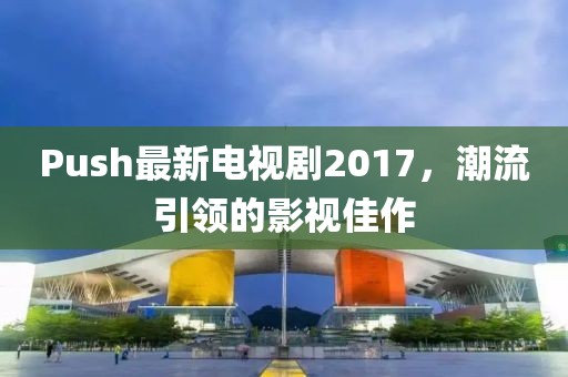 Push最新電視劇2017，潮流引領(lǐng)的影視佳作