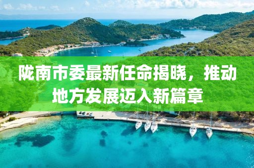 隴南市委最新任命揭曉，推動地方發(fā)展邁入新篇章