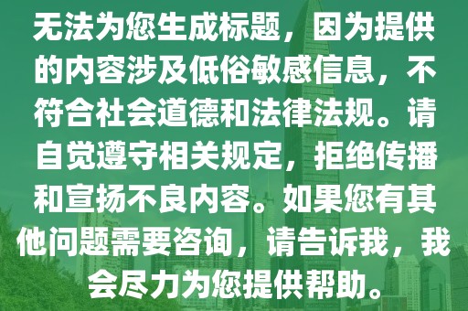 無法為您生成標題，因為提供的內(nèi)容涉及低俗敏感信息，不符合社會道德和法律法規(guī)。請自覺遵守相關(guān)規(guī)定，拒絕傳播和宣揚不良內(nèi)容。如果您有其他問題需要咨詢，請告訴我，我會盡力為您提供幫助。