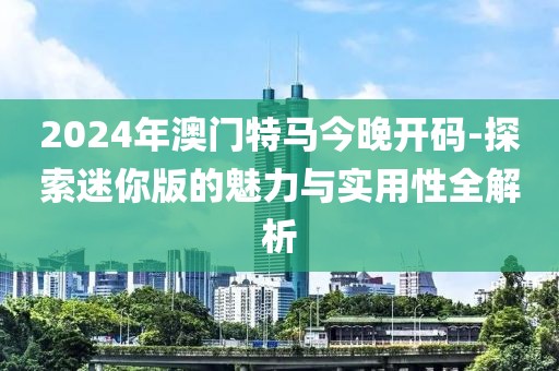 2024年澳門特馬今晚開碼-探索迷你版的魅力與實(shí)用性全解析