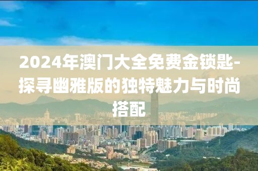 2024年澳門大全免費金鎖匙-探尋幽雅版的獨特魅力與時尚搭配