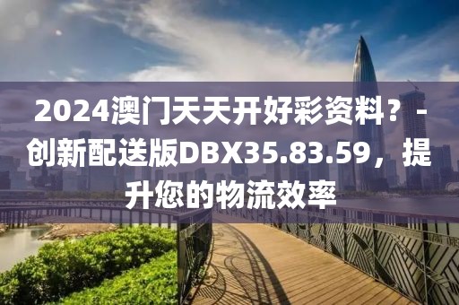 2024澳門天天開好彩資料？-創(chuàng)新配送版DBX35.83.59，提升您的物流效率