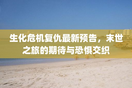 生化危機復(fù)仇最新預(yù)告，末世之旅的期待與恐懼交織