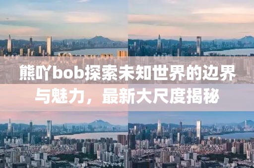 熊吖bob探索未知世界的邊界與魅力，最新大尺度揭秘