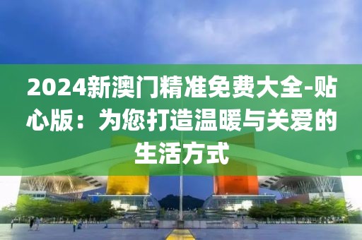 2024新澳門精準(zhǔn)免費(fèi)大全-貼心版：為您打造溫暖與關(guān)愛的生活方式