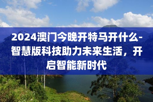 2024澳門今晚開特馬開什么-智慧版科技助力未來生活，開啟智能新時(shí)代