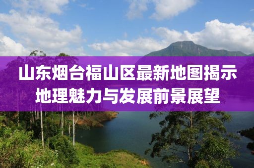 山東煙臺福山區(qū)最新地圖揭示地理魅力與發(fā)展前景展望