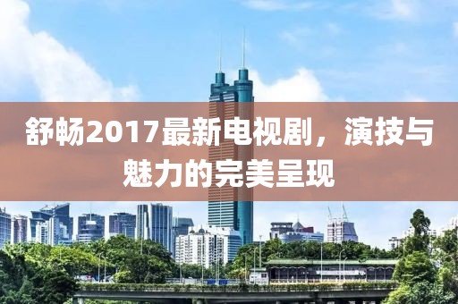 舒暢2017最新電視劇，演技與魅力的完美呈現(xiàn)