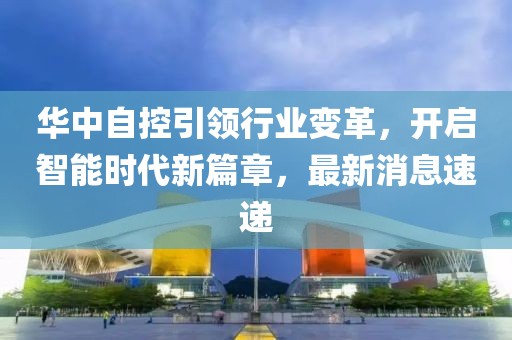 華中自控引領(lǐng)行業(yè)變革，開啟智能時代新篇章，最新消息速遞