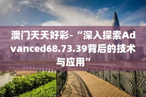 澳門天天好彩-“深入探索Advanced68.73.39背后的技術(shù)與應(yīng)用”