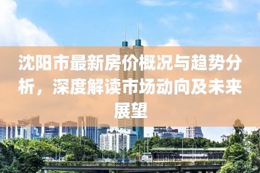 沈陽市最新房價概況與趨勢分析，深度解讀市場動向及未來展望