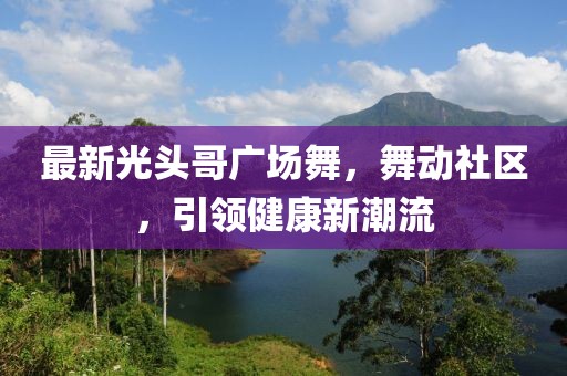 最新光頭哥廣場舞，舞動社區(qū)，引領(lǐng)健康新潮流