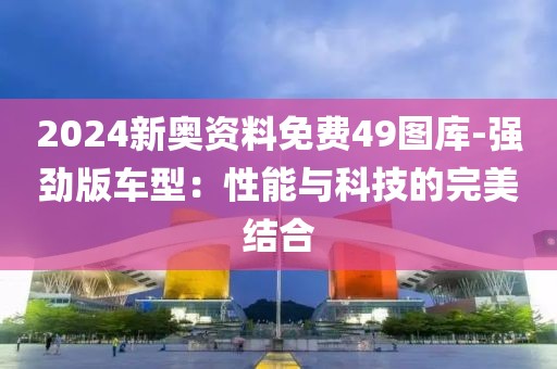 2024新奧資料免費(fèi)49圖庫(kù)-強(qiáng)勁版車型：性能與科技的完美結(jié)合