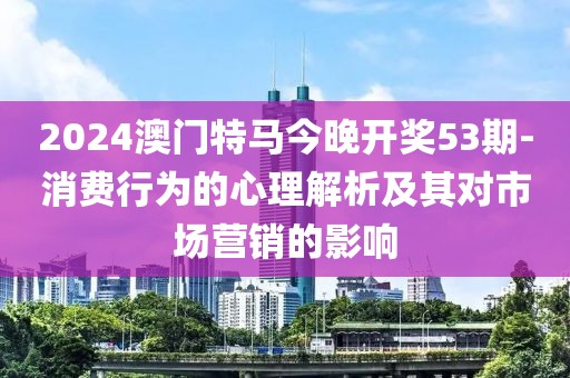 2024澳門特馬今晚開獎53期-消費(fèi)行為的心理解析及其對市場營銷的影響