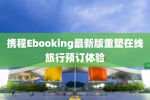 攜程Ebooking最新版重塑在線旅行預(yù)訂體驗