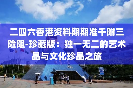 二四六香港資料期期準千附三險阻-珍藏版：獨一無二的藝術品與文化珍品之旅