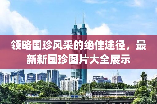 領(lǐng)略國(guó)珍風(fēng)采的絕佳途徑，最新新國(guó)珍圖片大全展示