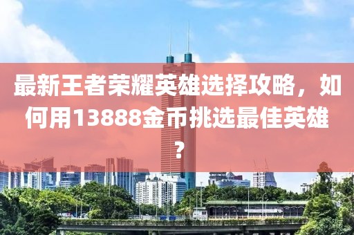 最新王者榮耀英雄選擇攻略，如何用13888金幣挑選最佳英雄？