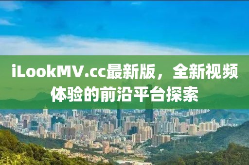 iLookMV.cc最新版，全新視頻體驗的前沿平臺探索