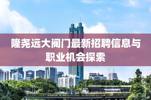 隆堯遠(yuǎn)大閥門最新招聘信息與職業(yè)機(jī)會(huì)探索