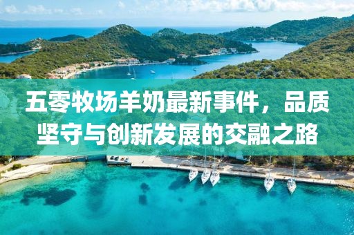 五零牧場羊奶最新事件，品質(zhì)堅守與創(chuàng)新發(fā)展的交融之路