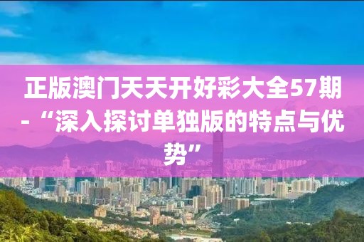 正版澳門天天開好彩大全57期-“深入探討單獨版的特點與優(yōu)勢”