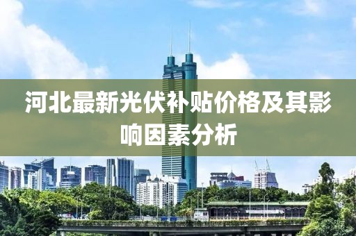 河北最新光伏補貼價格及其影響因素分析