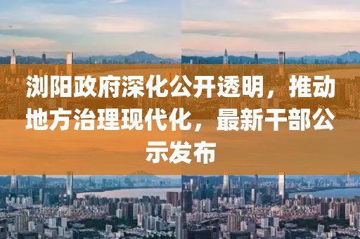 瀏陽政府深化公開透明，推動地方治理現(xiàn)代化，最新干部公示發(fā)布