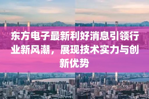 東方電子最新利好消息引領(lǐng)行業(yè)新風(fēng)潮，展現(xiàn)技術(shù)實力與創(chuàng)新優(yōu)勢