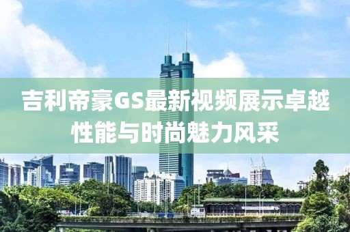 吉利帝豪GS最新視頻展示卓越性能與時尚魅力風(fēng)采