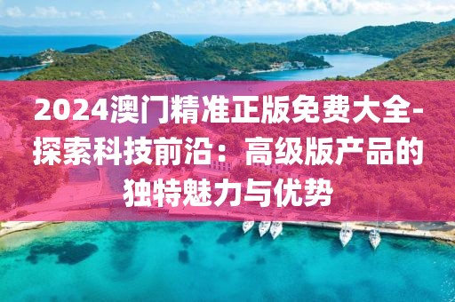 2024澳門精準(zhǔn)正版免費(fèi)大全-探索科技前沿：高級(jí)版產(chǎn)品的獨(dú)特魅力與優(yōu)勢(shì)