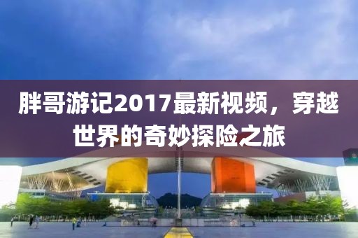 胖哥游記2017最新視頻，穿越世界的奇妙探險之旅