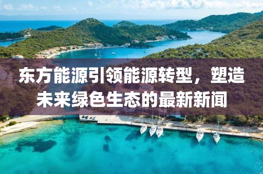 東方能源引領能源轉(zhuǎn)型，塑造未來綠色生態(tài)的最新新聞