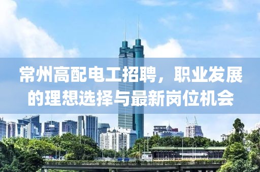 常州高配電工招聘，職業(yè)發(fā)展的理想選擇與最新崗位機會