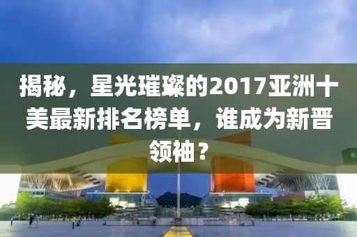 揭秘，星光璀璨的2017亞洲十美最新排名榜單，誰(shuí)成為新晉領(lǐng)袖？