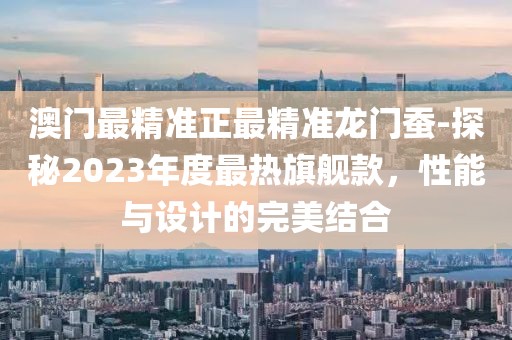 澳門最精準(zhǔn)正最精準(zhǔn)龍門蠶-探秘2023年度最熱旗艦款，性能與設(shè)計的完美結(jié)合