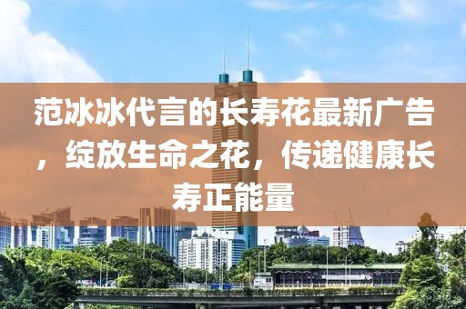 范冰冰代言的長壽花最新廣告，綻放生命之花，傳遞健康長壽正能量