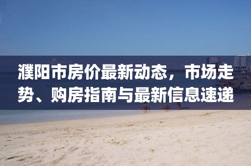 濮陽市房價最新動態(tài)，市場走勢、購房指南與最新信息速遞