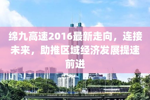 綿九高速2016最新走向，連接未來，助推區(qū)域經(jīng)濟(jì)發(fā)展提速前進(jìn)