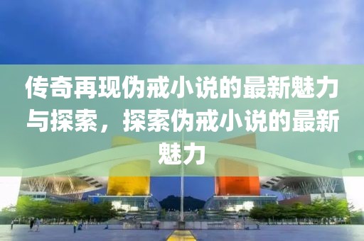 傳奇再現(xiàn)偽戒小說的最新魅力與探索，探索偽戒小說的最新魅力