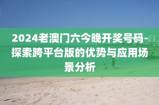 2024老澳門(mén)六今晚開(kāi)獎(jiǎng)號(hào)碼-探索跨平臺(tái)版的優(yōu)勢(shì)與應(yīng)用場(chǎng)景分析