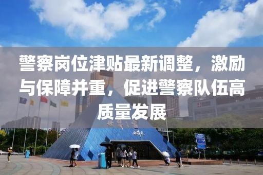 警察崗位津貼最新調(diào)整，激勵與保障并重，促進警察隊伍高質(zhì)量發(fā)展