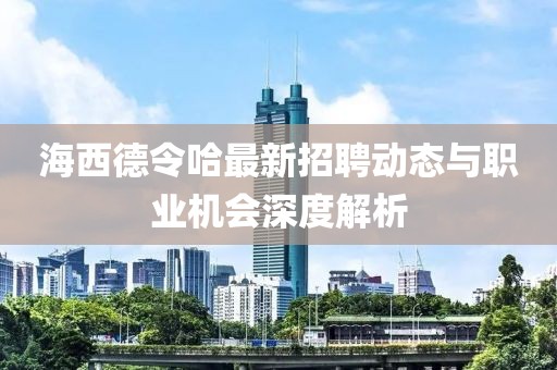 海西德令哈最新招聘動態(tài)與職業(yè)機會深度解析