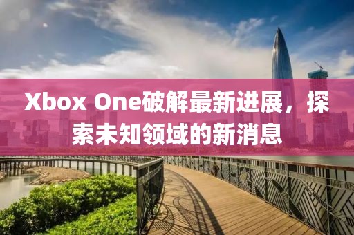 Xbox One破解最新進(jìn)展，探索未知領(lǐng)域的新消息