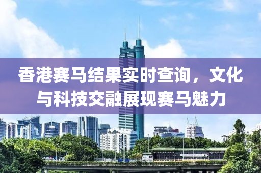 香港賽馬結(jié)果實時查詢，文化與科技交融展現(xiàn)賽馬魅力