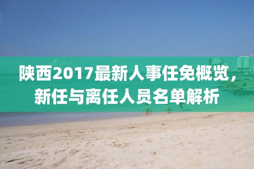 陜西2017最新人事任免概覽，新任與離任人員名單解析